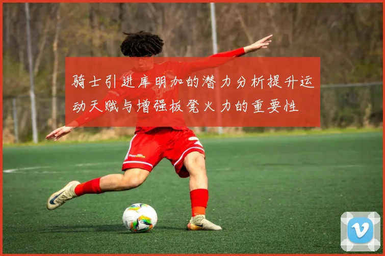 骑士引进库明加的潜力分析提升运动天赋与增强板凳火力的重要性