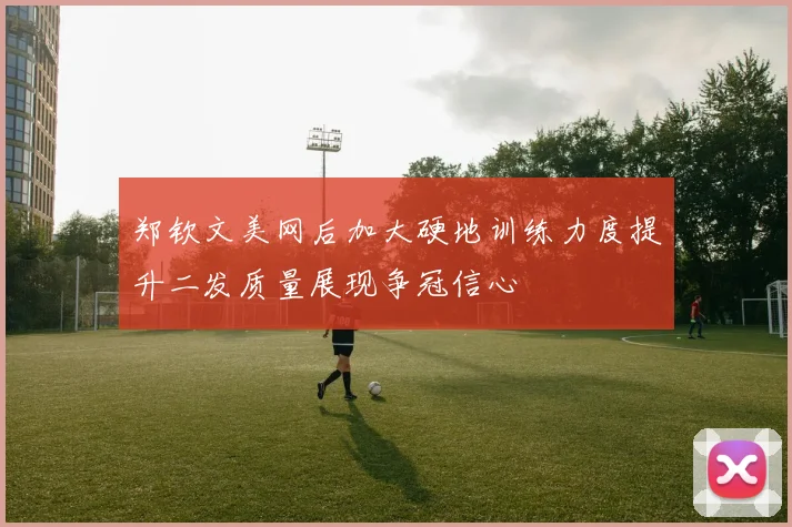 郑钦文美网后加大硬地训练力度提升二发质量展现争冠信心