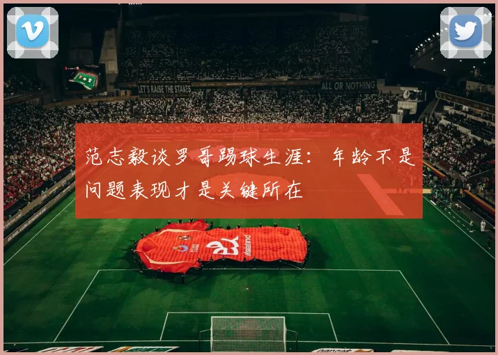 范志毅谈罗哥踢球生涯:年龄不是问题表现才是关键所在