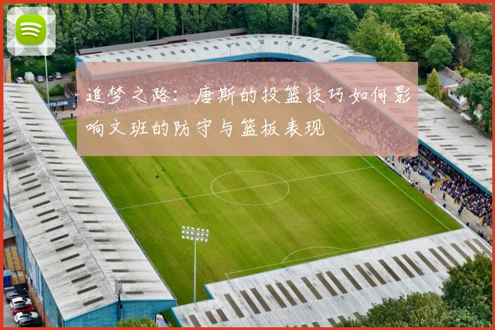 追梦之路：唐斯的投篮技巧如何影响文班的防守与篮板表现