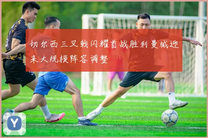 切尔西三叉戟闪耀首战胜利曼城迎来大规模阵容调整