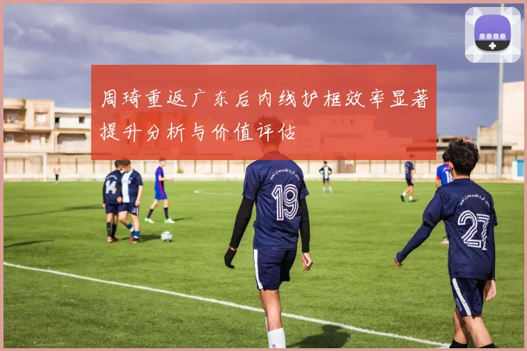周琦重返广东后内线护框效率显著提升分析与价值评估