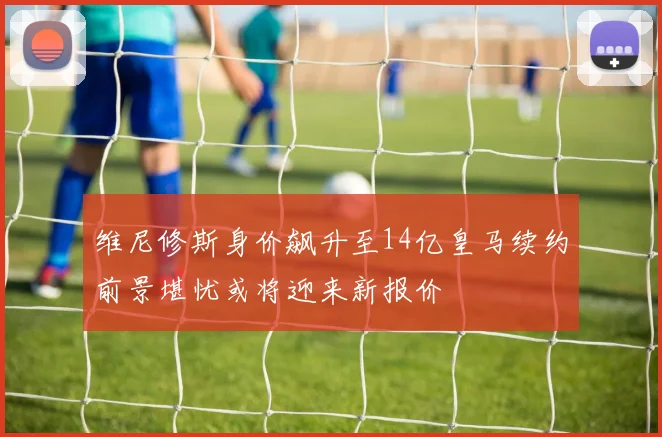 维尼修斯身价飙升至14亿皇马续约前景堪忧或将迎来新报价
