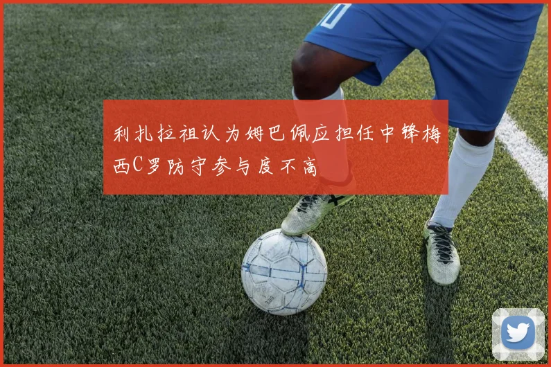 利扎拉祖认为姆巴佩应担任中锋梅西C罗防守参与度不高
