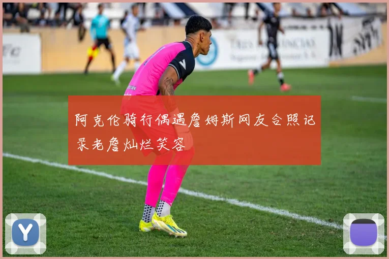 阿克伦骑行偶遇詹姆斯网友合照记录老詹灿烂笑容