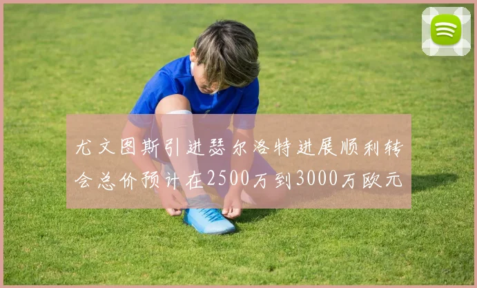 尤文图斯引进瑟尔洛特进展顺利转会总价预计在2500万到3000万欧元之间