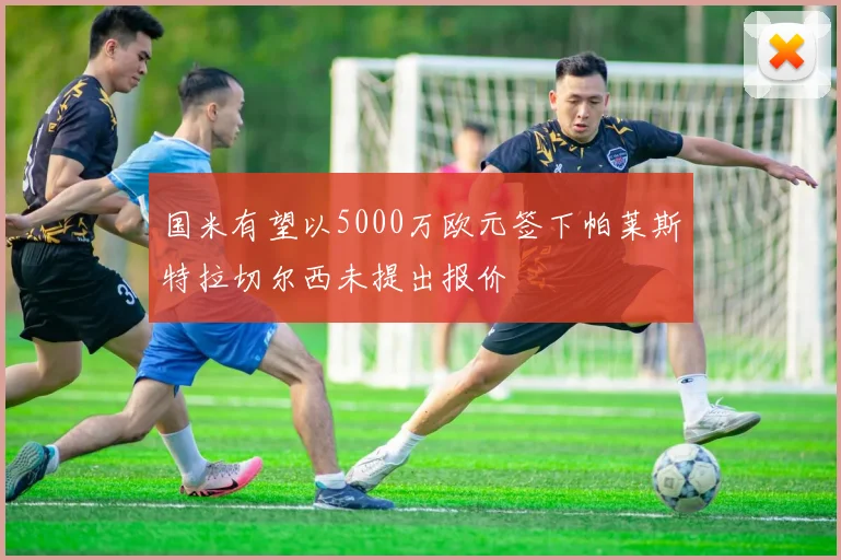 国米有望以5000万欧元签下帕莱斯特拉切尔西未提出报价