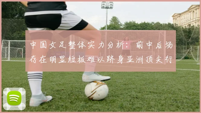 中国女足整体实力分析：前中后场存在明显短板难以跻身亚洲顶尖行列