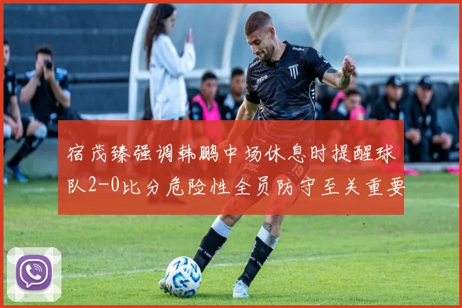 宿茂臻强调韩鹏中场休息时提醒球队2-0比分危险性全员防守至关重要