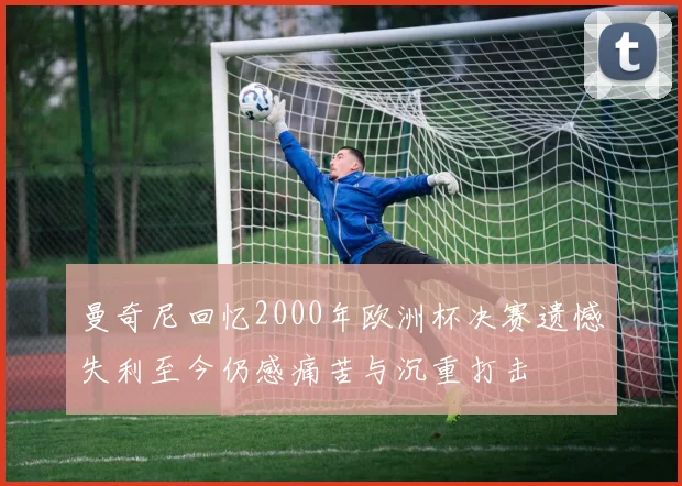 曼奇尼回忆2000年欧洲杯决赛遗憾失利至今仍感痛苦与沉重打击