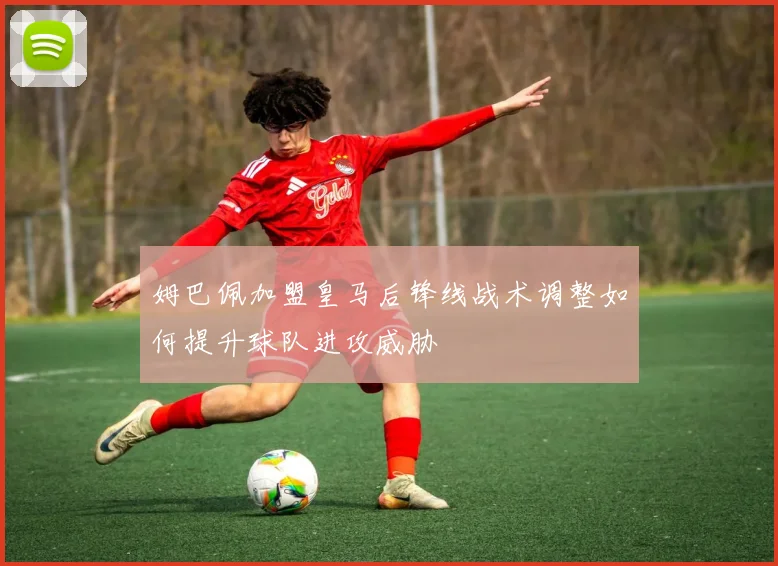 姆巴佩加盟皇马后锋线战术调整如何提升球队进攻威胁