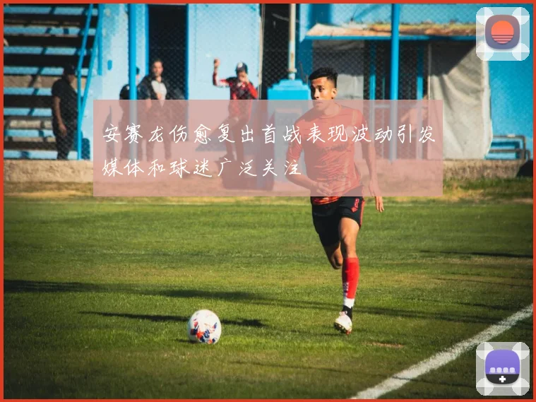 安赛龙伤愈复出首战表现波动引发媒体和球迷广泛关注