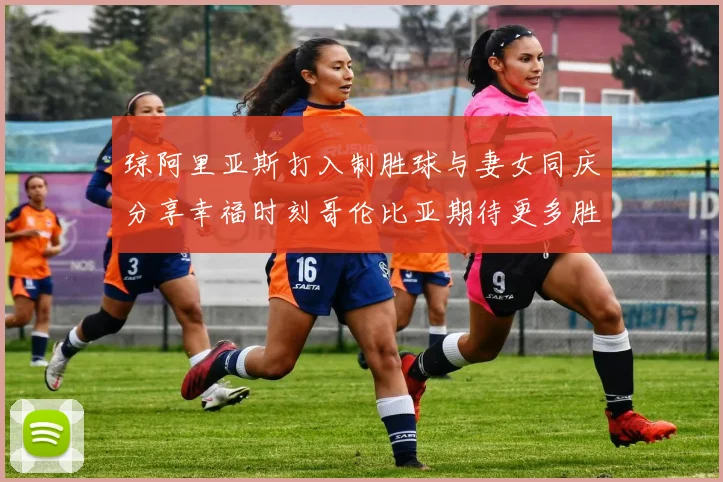 琼阿里亚斯打入制胜球与妻女同庆分享幸福时刻哥伦比亚期待更多胜利