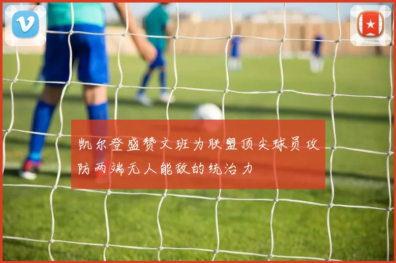 凯尔登盛赞文班为联盟顶尖球员攻防两端无人能敌的统治力