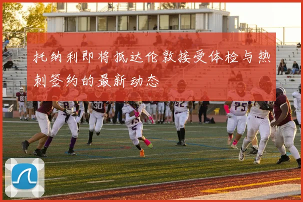 托纳利即将抵达伦敦接受体检与热刺签约的最新动态