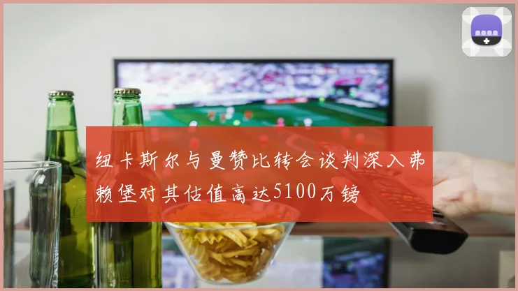 纽卡斯尔与曼赞比转会谈判深入弗赖堡对其估值高达5100万镑