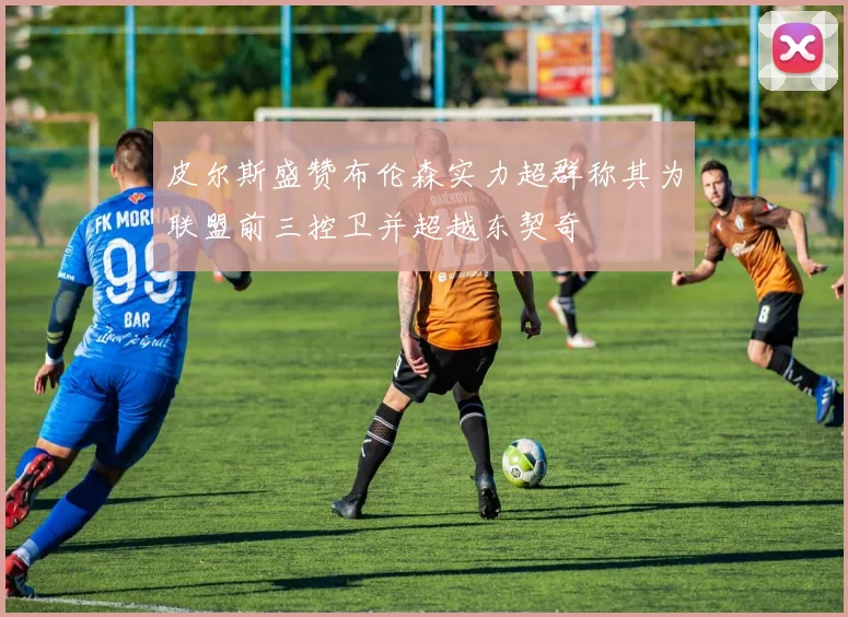 皮尔斯盛赞布伦森实力超群称其为联盟前三控卫并超越东契奇