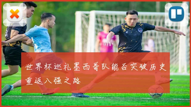 世界杯巡礼墨西哥队能否突破历史重返八强之路