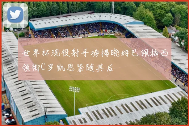 世界杯现役射手榜揭晓姆巴佩梅西领衔C罗凯恩紧随其后