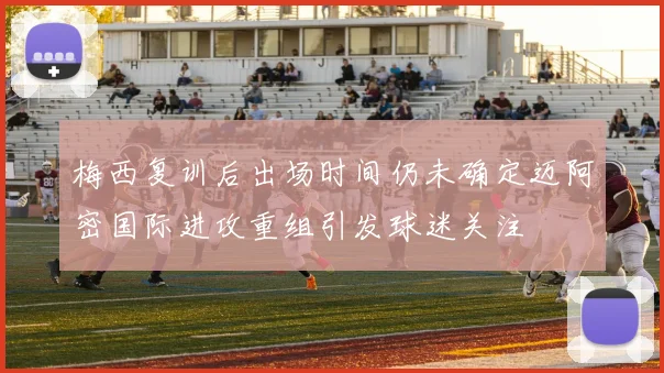 梅西复训后出场时间仍未确定迈阿密国际进攻重组引发球迷关注