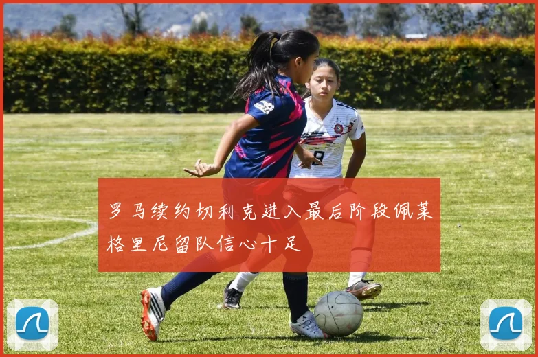 罗马续约切利克进入最后阶段佩莱格里尼留队信心十足